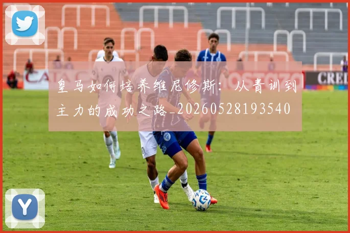 皇马如何培养维尼修斯:从青训到主力的成功之路_20260528193540