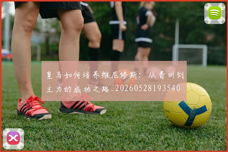 皇马如何培养维尼修斯:从青训到主力的成功之路_20260528193540