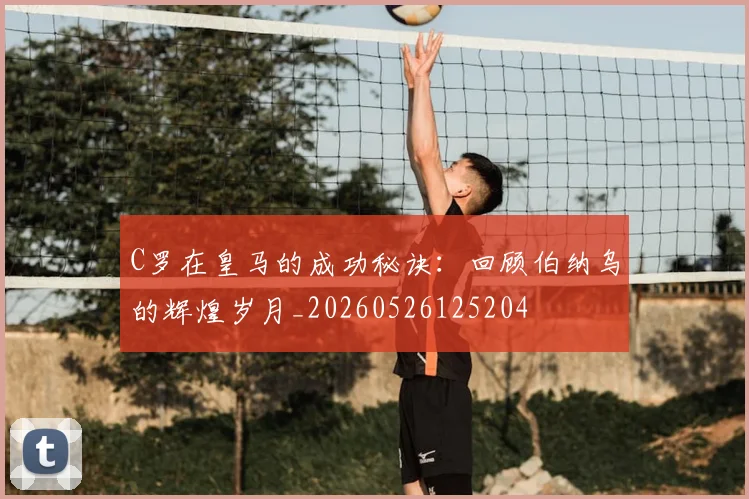 C罗在皇马的成功秘诀:回顾伯纳乌的辉煌岁月_20260526125204