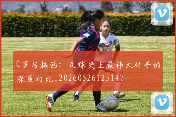 C罗与梅西:足球史上最伟大对手的深度对比_20260526125147