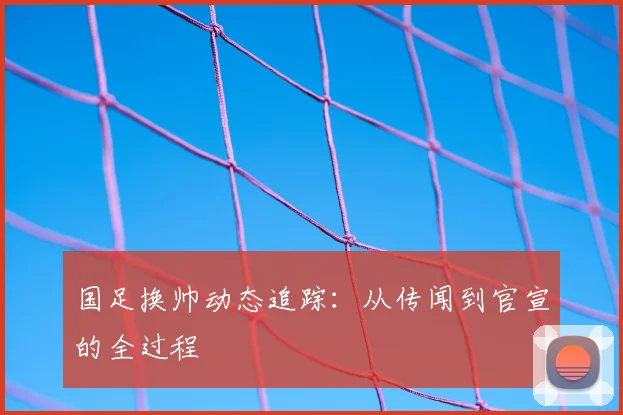 国足换帅动态追踪:从传闻到官宣的全过程