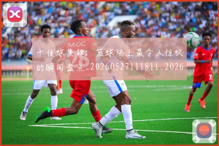 十佳球集锦:篮球场上最令人惊叹的瞬间盘点_20260527111811_20260609132448
