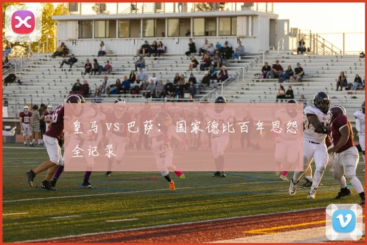 皇马 vs 巴萨：国家德比百年恩怨全记录
