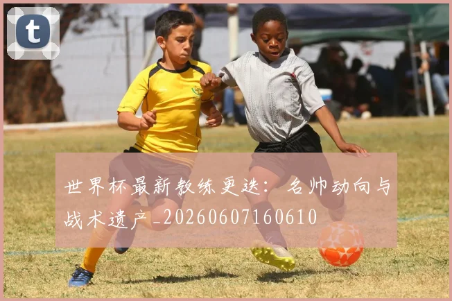 世界杯最新教练更迭:名帅动向与战术遗产_20260607160610